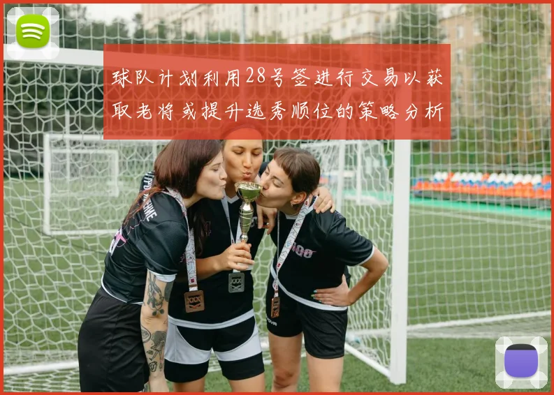 球队计划利用28号签进行交易以获取老将或提升选秀顺位的策略分析