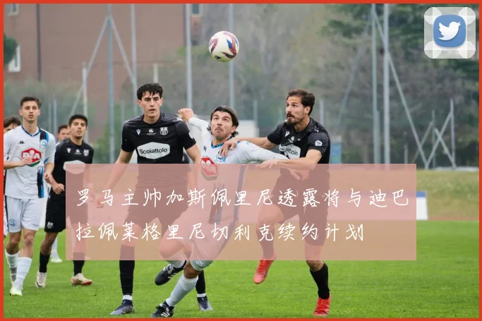 罗马主帅加斯佩里尼透露将与迪巴拉佩莱格里尼切利克续约计划