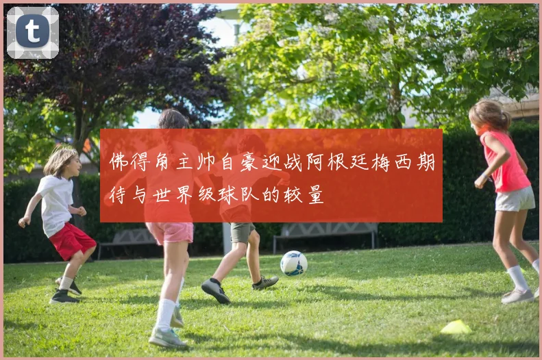 佛得角主帅自豪迎战阿根廷梅西期待与世界级球队的较量