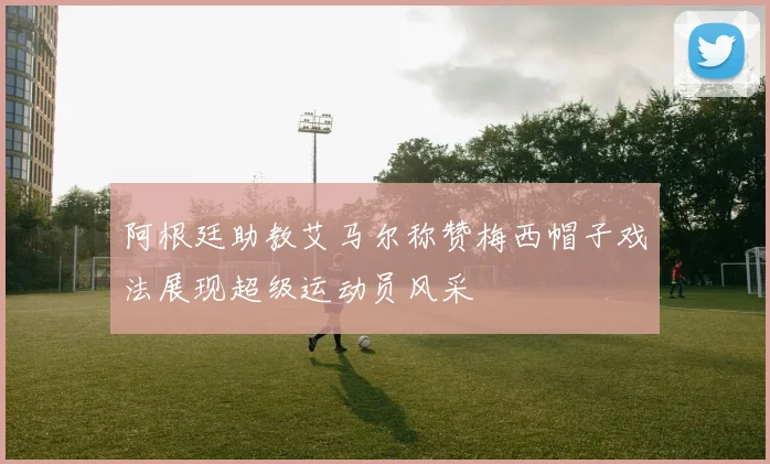 阿根廷助教艾马尔称赞梅西帽子戏法展现超级运动员风采
