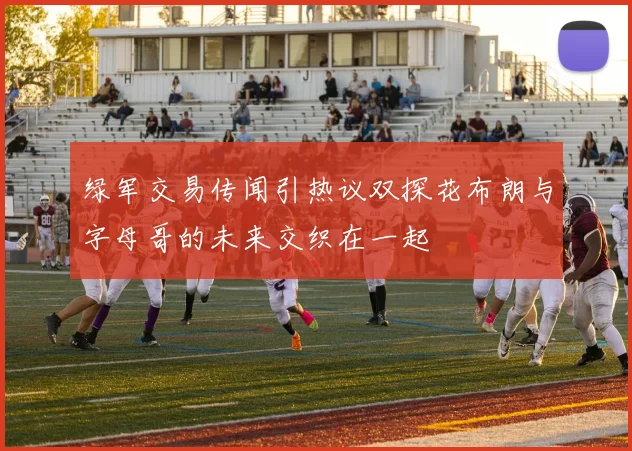 绿军交易传闻引热议双探花布朗与字母哥的未来交织在一起
