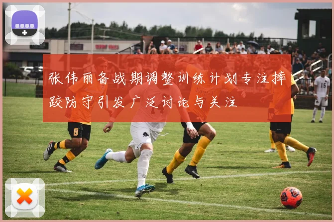 张伟丽备战期调整训练计划专注摔跤防守引发广泛讨论与关注