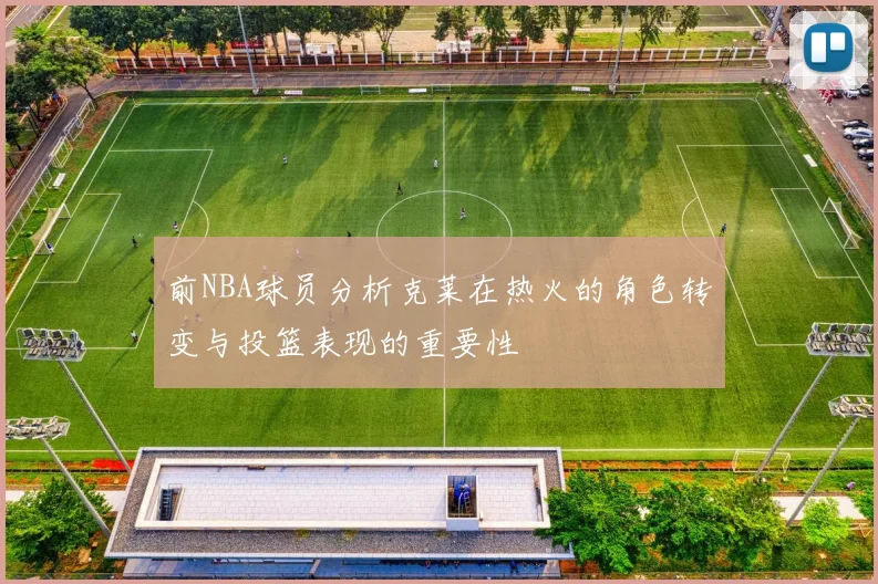 前NBA球员分析克莱在热火的角色转变与投篮表现的重要性