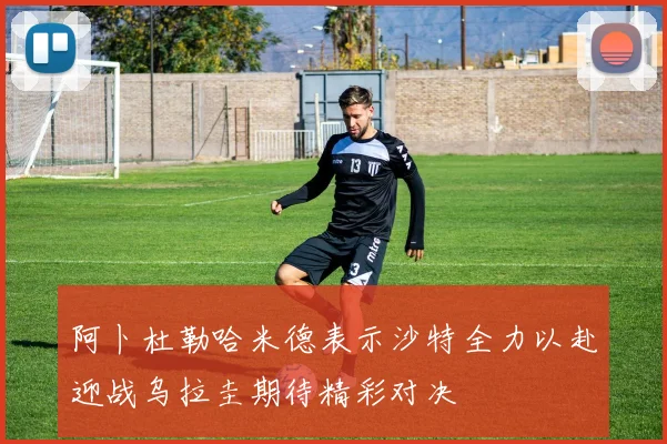 阿卜杜勒哈米德表示沙特全力以赴迎战乌拉圭期待精彩对决