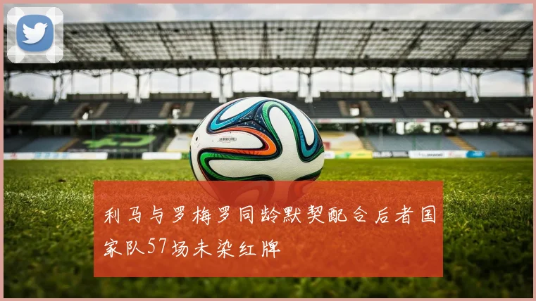 利马与罗梅罗同龄默契配合后者国家队57场未染红牌