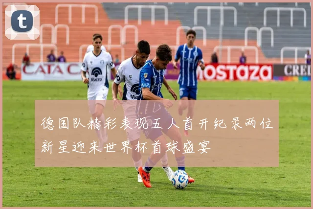 德国队精彩表现五人首开纪录两位新星迎来世界杯首球盛宴