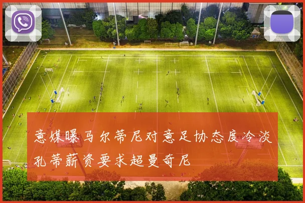 意媒曝马尔蒂尼对意足协态度冷淡孔蒂薪资要求超曼奇尼
