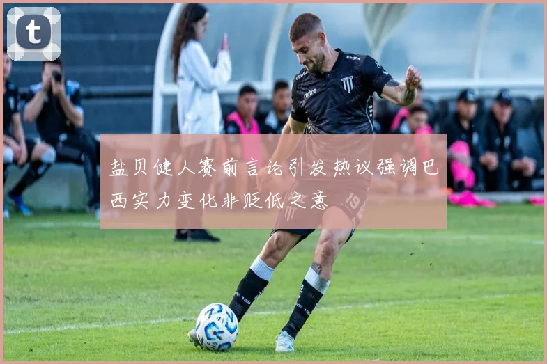 盐贝健人赛前言论引发热议强调巴西实力变化非贬低之意