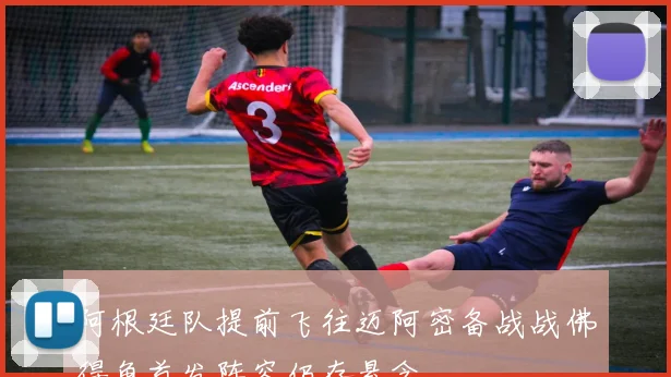 阿根廷队提前飞往迈阿密备战战佛得角首发阵容仍存悬念