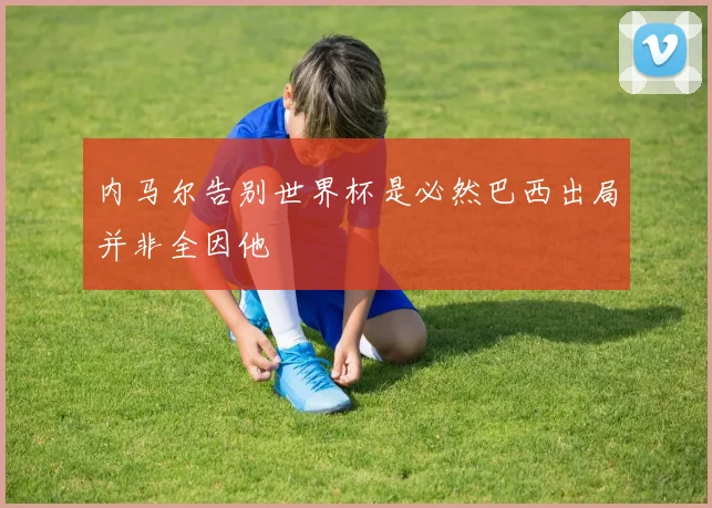 内马尔告别世界杯是必然巴西出局并非全因他
