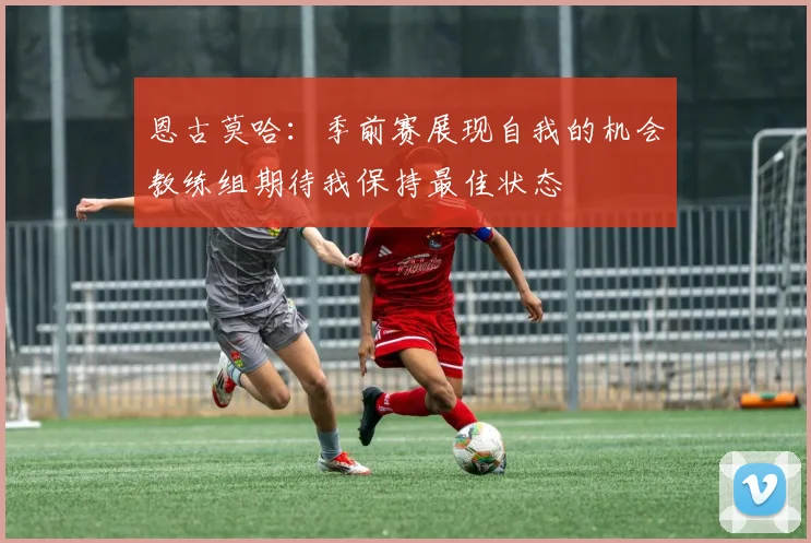恩古莫哈：季前赛展现自我的机会教练组期待我保持最佳状态