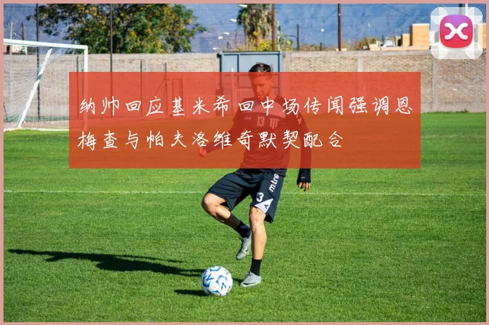 纳帅回应基米希回中场传闻强调恩梅查与帕夫洛维奇默契配合