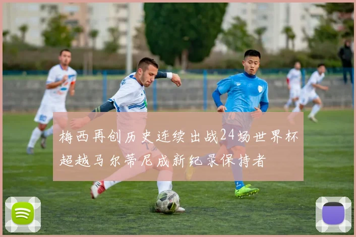 梅西再创历史连续出战24场世界杯超越马尔蒂尼成新纪录保持者