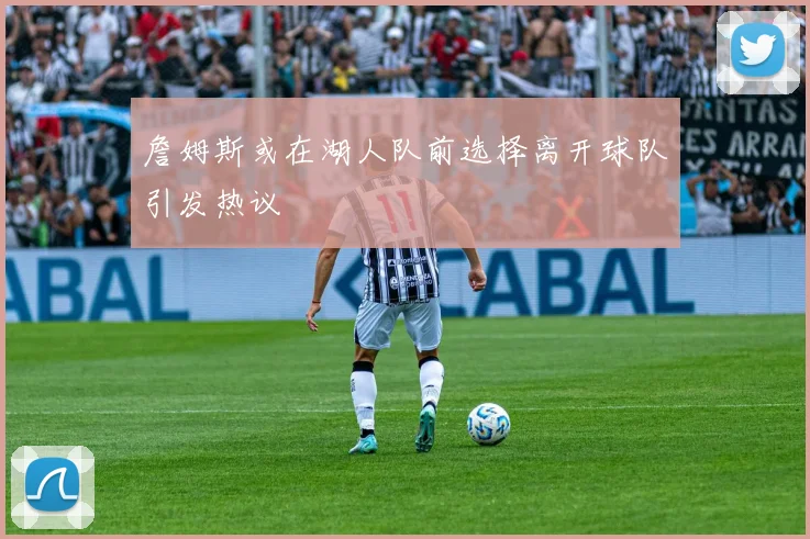 詹姆斯或在湖人队前选择离开球队引发热议
