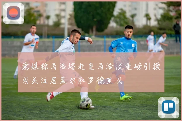 意媒称马洛塔赴皇马洽谈重磅引援或关注居莱尔和罗德里戈