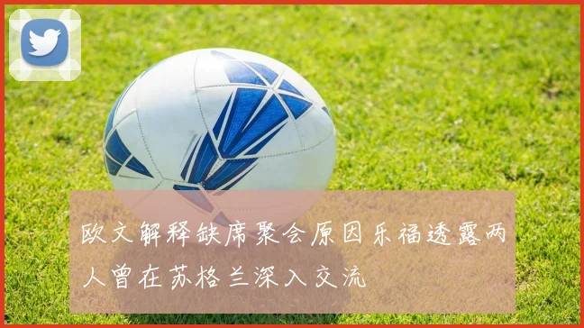 欧文解释缺席聚会原因乐福透露两人曾在苏格兰深入交流