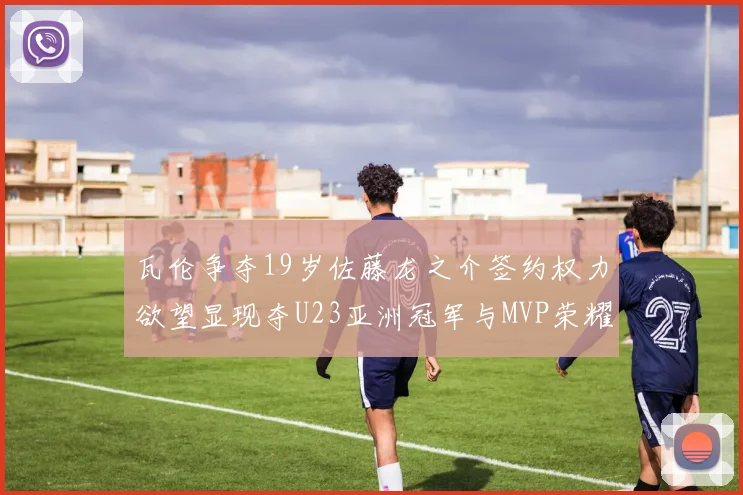 瓦伦争夺19岁佐藤龙之介签约权力欲望显现夺U23亚洲冠军与MVP荣耀