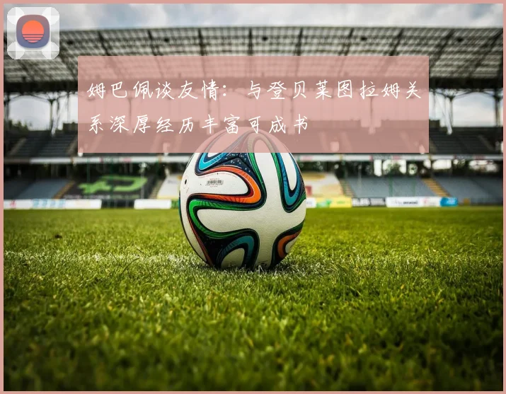 姆巴佩谈友情：与登贝莱图拉姆关系深厚经历丰富可成书